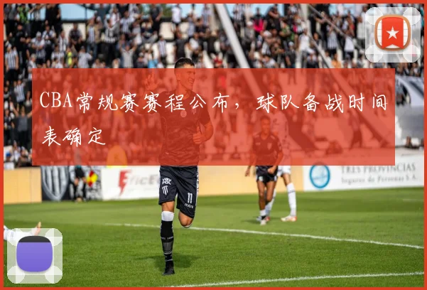 CBA常规赛赛程公布,球队备战时间表确定