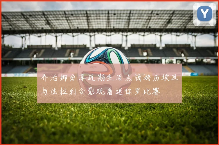 乔治娜分享近期生活点滴游历埃及与法拉利合影观看迷你罗比赛