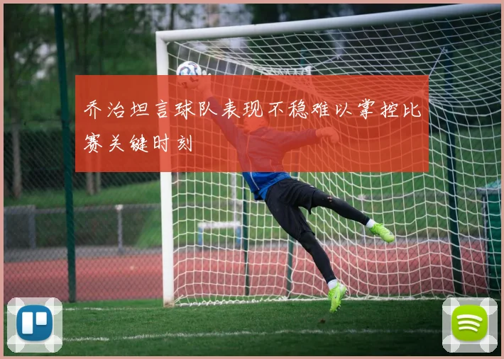 乔治坦言球队表现不稳难以掌控比赛关键时刻