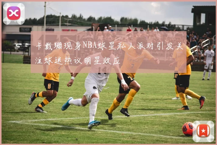 卡戴珊现身NBA球星私人派对引发关注球迷热议明星效应