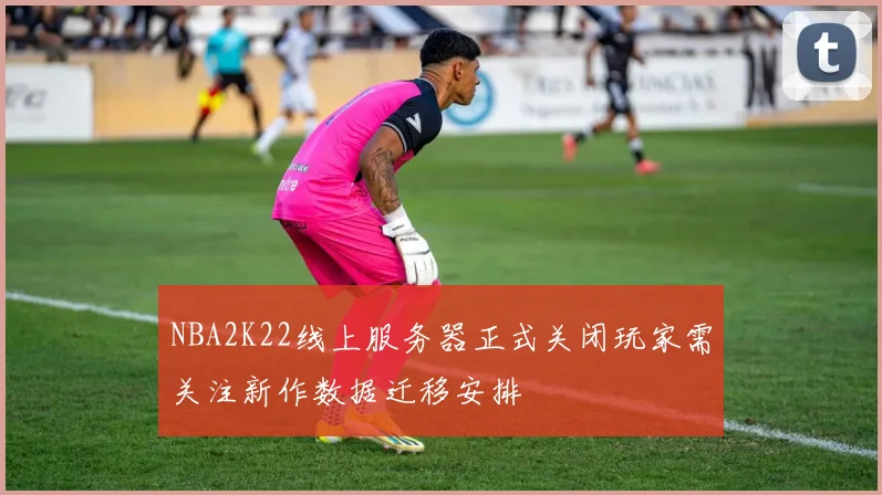 NBA2K22线上服务器正式关闭玩家需关注新作数据迁移安排
