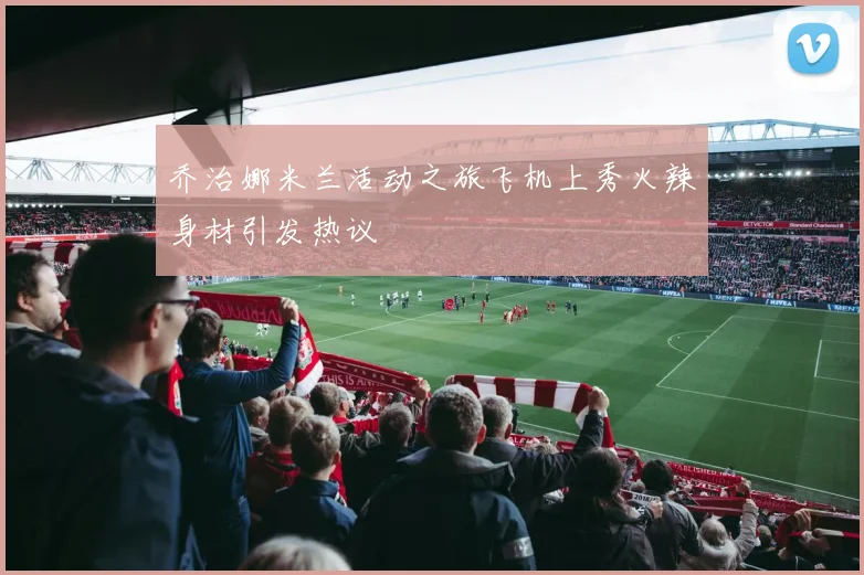 乔治娜米兰活动之旅飞机上秀火辣身材引发热议